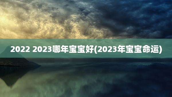 2022 2023哪年宝宝好(2023年宝宝命运)