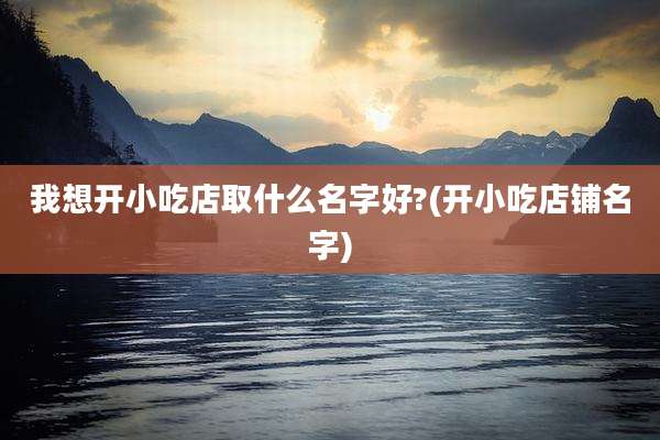 我想开小吃店取什么名字好?(开小吃店铺名字)