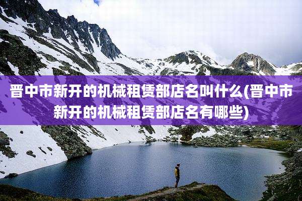 晋中市新开的机械租赁部店名叫什么(晋中市新开的机械租赁部店名有哪些)