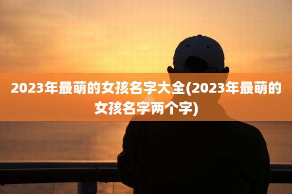2023年最萌的女孩名字大全(2023年最萌的女孩名字两个字)