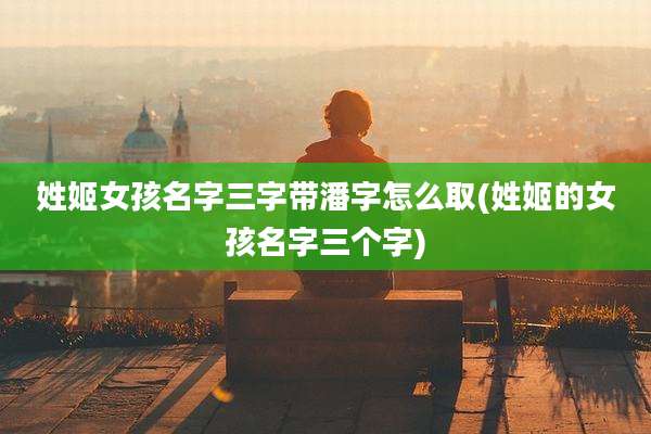 姓姬女孩名字三字带潘字怎么取(姓姬的女孩名字三个字)
