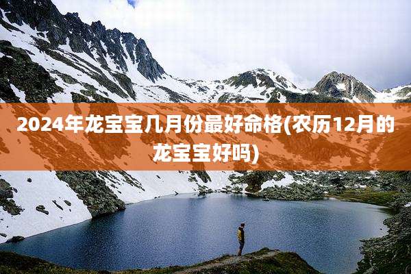 2024年龙宝宝几月份最好命格(农历12月的龙宝宝好吗)