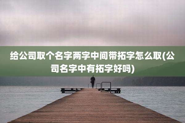 给公司取个名字两字中间带拓字怎么取(公司名字中有拓字好吗)