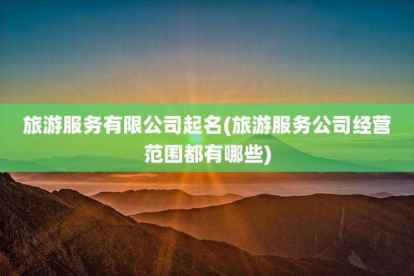 旅游服务有限公司起名(旅游服务公司经营范围都有哪些)