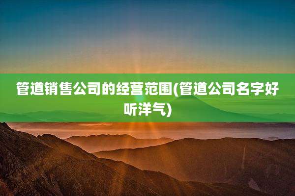 管道销售公司的经营范围(管道公司名字好听洋气)