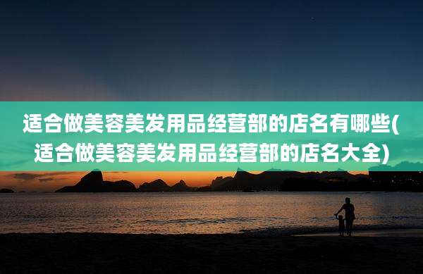 适合做美容美发用品经营部的店名有哪些(适合做美容美发用品经营部的店名大全)