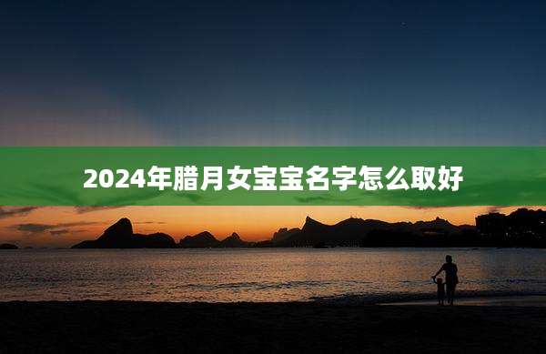 2024年腊月女宝宝名字怎么取好