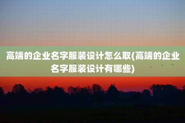高端的企业名字服装设计怎么取(高端的企业名字服装设计有哪些)