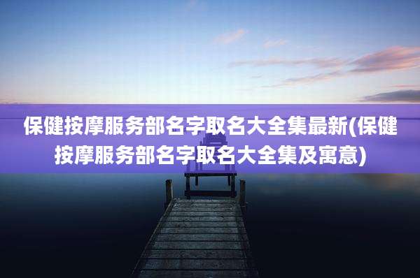 保健按摩服务部名字取名大全集最新(保健按摩服务部名字取名大全集及寓意)