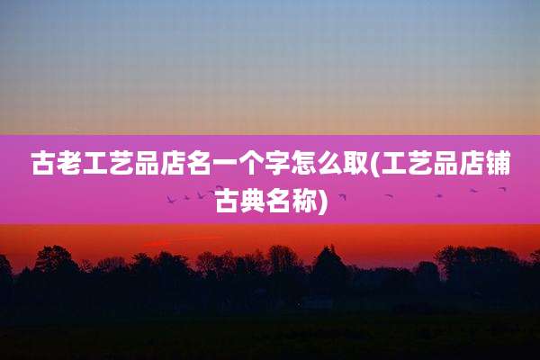古老工艺品店名一个字怎么取(工艺品店铺古典名称)