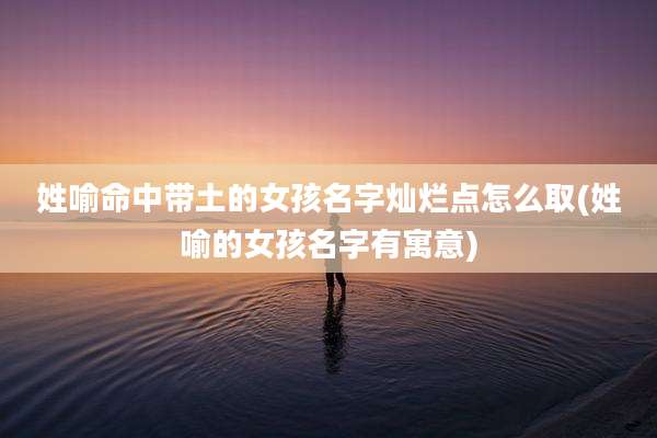 姓喻命中带土的女孩名字灿烂点怎么取(姓喻的女孩名字有寓意)