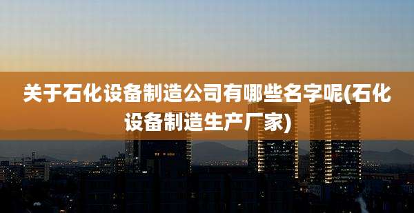 关于石化设备制造公司有哪些名字呢(石化设备制造生产厂家)