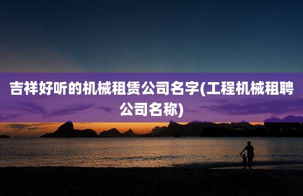 吉祥好听的机械租赁公司名字(工程机械租聘公司名称)