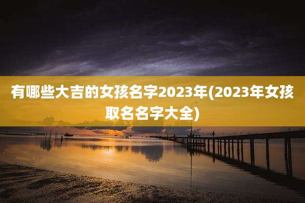 有哪些大吉的女孩名字2023年(2023年女孩取名名字大全)