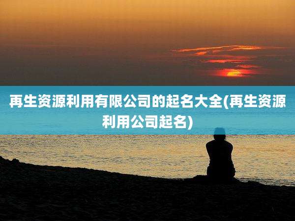 再生资源利用有限公司的起名大全(再生资源利用公司起名)