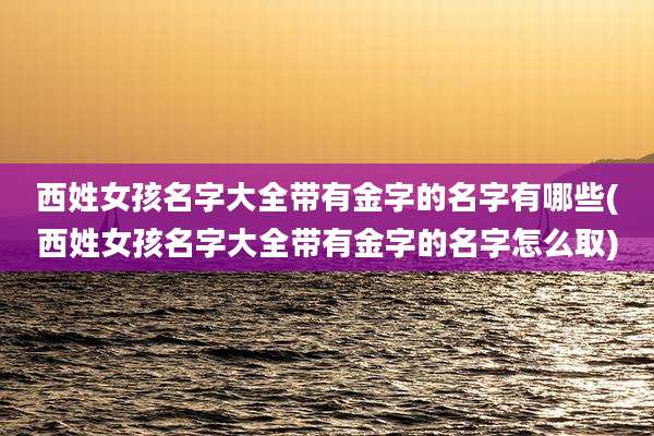 西姓女孩名字大全带有金字的名字有哪些(西姓女孩名字大全带有金字的名字怎么取)