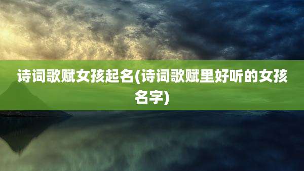 诗词歌赋女孩起名(诗词歌赋里好听的女孩名字)