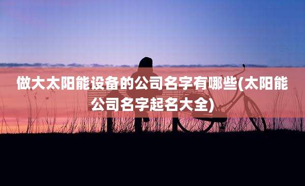 做大太阳能设备的公司名字有哪些(太阳能公司名字起名大全)