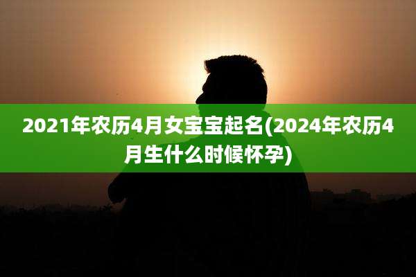 2021年农历4月女宝宝起名(2024年农历4月生什么时候怀孕)
