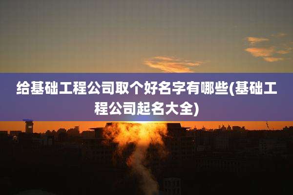 给基础工程公司取个好名字有哪些(基础工程公司起名大全)