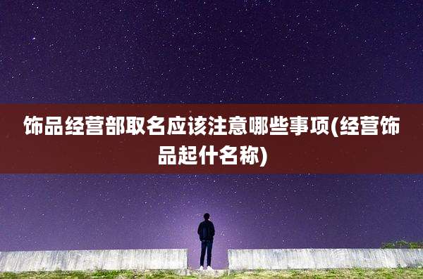 饰品经营部取名应该注意哪些事项(经营饰品起什名称)