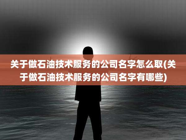 关于做石油技术服务的公司名字怎么取(关于做石油技术服务的公司名字有哪些)