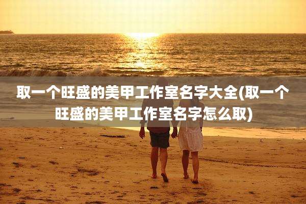 取一个旺盛的美甲工作室名字大全(取一个旺盛的美甲工作室名字怎么取)