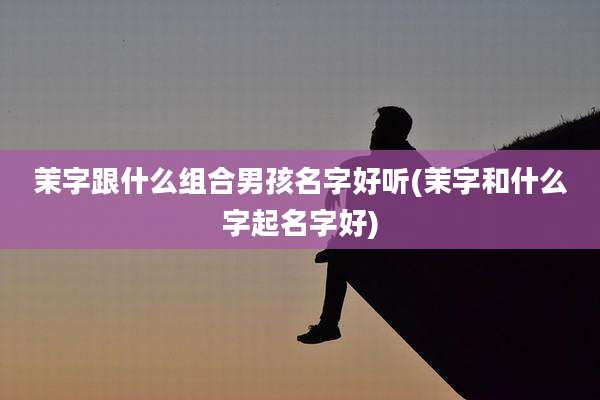 茉字跟什么组合男孩名字好听(茉字和什么字起名字好)