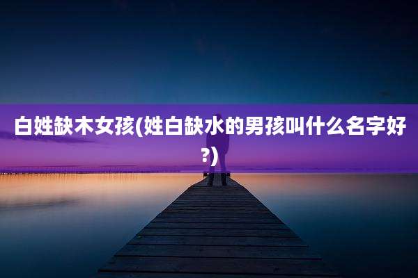 白姓缺木女孩(姓白缺水的男孩叫什么名字好?)