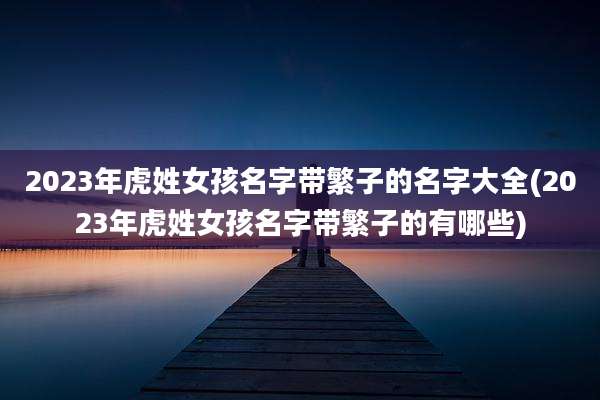 2023年虎姓女孩名字带繁子的名字大全(2023年虎姓女孩名字带繁子的有哪些)