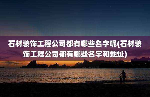 石材装饰工程公司都有哪些名字呢(石材装饰工程公司都有哪些名字和地址)