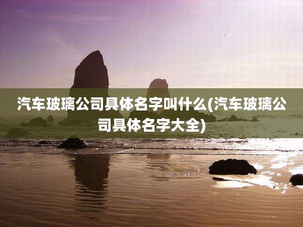 汽车玻璃公司具体名字叫什么(汽车玻璃公司具体名字大全)