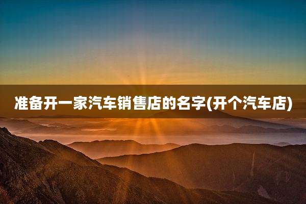 准备开一家汽车销售店的名字(开个汽车店)