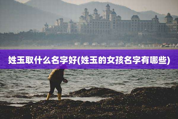 姓玉取什么名字好(姓玉的女孩名字有哪些)