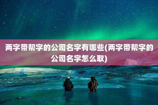 两字带帮字的公司名字有哪些(两字带帮字的公司名字怎么取)