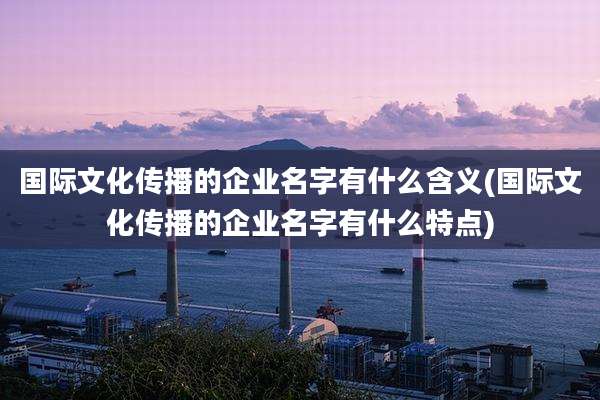 国际文化传播的企业名字有什么含义(国际文化传播的企业名字有什么特点)