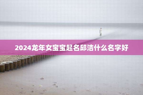 2024龙年女宝宝起名邱洁什么名字好