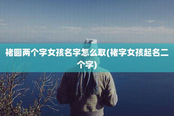 褚圆两个字女孩名字怎么取(褚字女孩起名二个字)