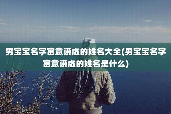 男宝宝名字寓意谦虚的姓名大全(男宝宝名字寓意谦虚的姓名是什么)