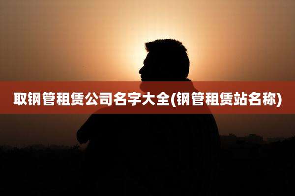 取钢管租赁公司名字大全(钢管租赁站名称)