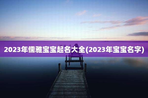 2023年儒雅宝宝起名大全(2023年宝宝名字)