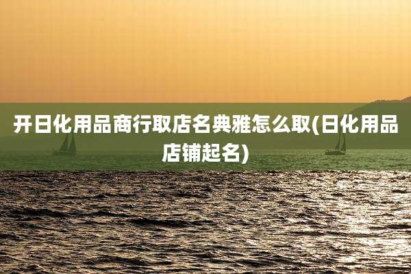 开日化用品商行取店名典雅怎么取(日化用品店铺起名)