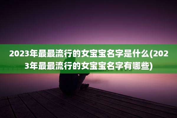 2023年最最流行的女宝宝名字是什么(2023年最最流行的女宝宝名字有哪些)