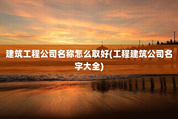 建筑工程公司名称怎么取好(工程建筑公司名字大全)