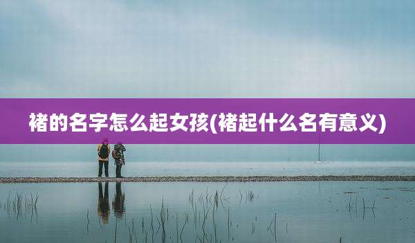 褚的名字怎么起女孩(褚起什么名有意义)