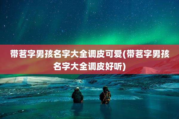 带茗字男孩名字大全调皮可爱(带茗字男孩名字大全调皮好听)