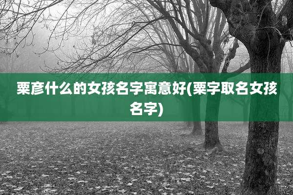 粟彦什么的女孩名字寓意好(粟字取名女孩名字)