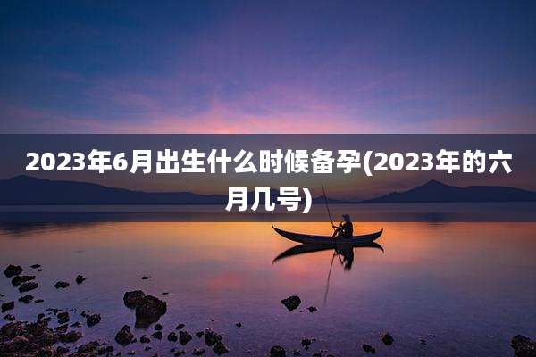 2023年6月出生什么时候备孕(2023年的六月几号)