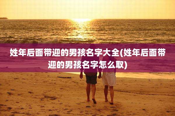姓年后面带迎的男孩名字大全(姓年后面带迎的男孩名字怎么取)