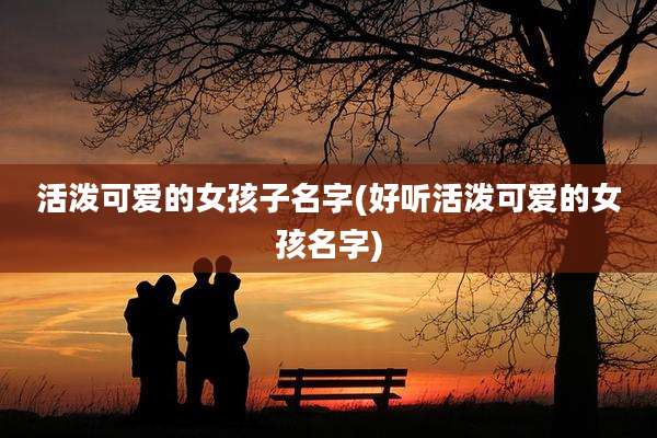 活泼可爱的女孩子名字(好听活泼可爱的女孩名字)